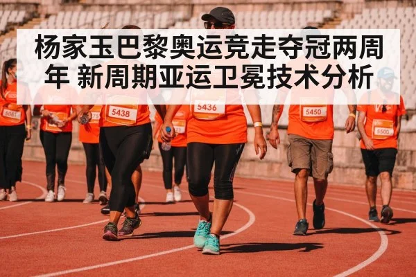 杨家玉巴黎奥运竞走夺冠两周年 新周期亚运卫冕技术分析