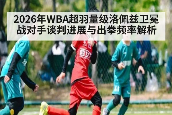 2026年WBA超羽量级洛佩兹卫冕战对手谈判进展与出拳频率解析