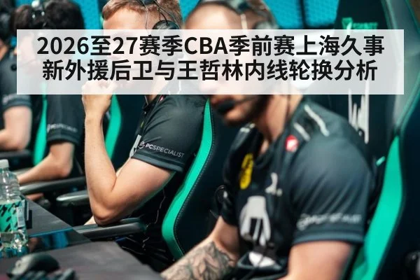 2026至27赛季CBA季前赛上海久事新外援后卫与王哲林内线轮换分析